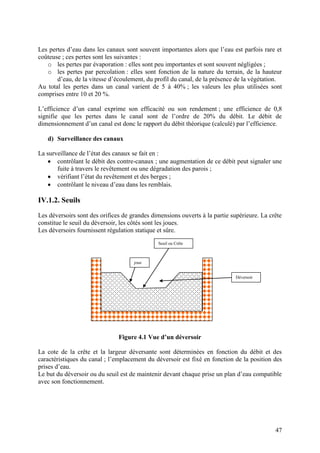 47
Les pertes d’eau dans les canaux sont souvent importantes alors que l’eau est parfois rare et
coûteuse ; ces pertes sont les suivantes :
o les pertes par évaporation : elles sont peu importantes et sont souvent négligées ;
o les pertes par percolation : elles sont fonction de la nature du terrain, de la hauteur
d’eau, de la vitesse d’écoulement, du profil du canal, de la présence de la végétation.
Au total les pertes dans un canal varient de 5 à 40% ; les valeurs les plus utilisées sont
comprises entre 10 et 20 %.
L’efficience d’un canal exprime son efficacité ou son rendement ; une efficience de 0,8
signifie que les pertes dans le canal sont de l’ordre de 20% du débit. Le débit de
dimensionnement d’un canal est donc le rapport du débit théorique (calculé) par l’efficience.
d) Surveillance des canaux
La surveillance de l’état des canaux se fait en :
contrôlant le débit des contre-canaux ; une augmentation de ce débit peut signaler une
fuite à travers le revêtement ou une dégradation des parois ;
vérifiant l’état du revêtement et des berges ;
contrôlant le niveau d’eau dans les remblais.
IV.1.2. Seuils
Les déversoirs sont des orifices de grandes dimensions ouverts à la partie supérieure. La crête
constitue le seuil du déversoir, les côtés sont les joues.
Les déversoirs fournissent régulation statique et sûre.
Figure 4.1 Vue d’un déversoir
La cote de la crête et la largeur déversante sont déterminées en fonction du débit et des
caractéristiques du canal ; l’emplacement du déversoir est fixé en fonction de la position des
prises d’eau.
Le but du déversoir ou du seuil est de maintenir devant chaque prise un plan d’eau compatible
avec son fonctionnement.
joue
Seuil ou Crête
Déversoir
 