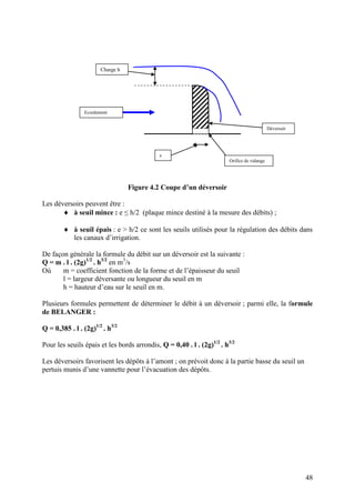 48
Figure 4.2 Coupe d’un déversoir
Les déversoirs peuvent être :
à seuil mince : e ≤ h/2 (plaque mince destiné à la mesure des débits) ;
à seuil épais : e > h/2 ce sont les seuils utilisés pour la régulation des débits dans
les canaux d’irrigation.
De façon générale la formule du débit sur un déversoir est la suivante :
Q = m . l . (2g)1/2
. h3/2
en m3
/s
Où m = coefficient fonction de la forme et de l’épaisseur du seuil
l = largeur déversante ou longueur du seuil en m
h = hauteur d’eau sur le seuil en m.
Plusieurs formules permettent de déterminer le débit à un déversoir ; parmi elle, la formule
de BELANGER :
Q = 0,385 . l . (2g)1/2
. h3/2
Pour les seuils épais et les bords arrondis, Q = 0,40 . l . (2g)1/2
. h3/2
Les déversoirs favorisent les dépôts à l’amont ; on prévoit donc à la partie basse du seuil un
pertuis munis d’une vannette pour l’évacuation des dépôts.
e
Ecoulement
Déversoir
Orifice de vidange
Charge h
 