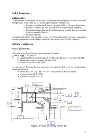 49
IV.1.3. Répartiteurs
a) Généralités
Les répartiteurs ou partiteurs ont pour rôle de partager automatiquement le débit d’un canal
entre plusieurs canaux dérivés. Les éléments principaux du partiteur sont :
le canal principal d’une longueur minimale de 20 m à l’amont du partiteur ;
le seuil de contrôle qui crée les conditions d’un écoulement torrentiel ;
le partiteur (lame mince qui divise la section de contrôle dans la proportion
fixée par les débits dérivés) ;
les canaux dérivés.
L’écoulement torrentiel peut aussi être obtenu en rétrécissant la section du canal. En pratique,
on utilise généralement un seuil épais, sans rétrécissement de la section d’écoulement.
b) Etude et réalisation
Pour un partiteur fixe :
La formule générale du débit sur un déversoir est la suivante :
Q = m . l . (2g)1/2
. h3/2
en m3
/s
où m = coefficient fonction de la forme et de l’épaisseur du seuil avec m de 0,38 à 0,41
l = largeur déversante ou longueur du seuil en m
h = hauteur d’eau sur le seuil en m.
Le seuil qui est la partie la plus importante du partiteur, doit avoir les caractéristiques
minimales suivantes :
Hauteur du seuil : s≥ 1,5 hc avec hc = hauteur critique de l’écoulement
Longueur du seuil : l ≥ 10 hc
Epaisseur du seuil : ≥ 3,5 hc.
Figure 4.6 Vue en plan d’un partiteur fixe
A
Q
Q/2
seuil
Volet en
acier
bajoyer
30
°
Mur de séparation
Q/2
A
C
 