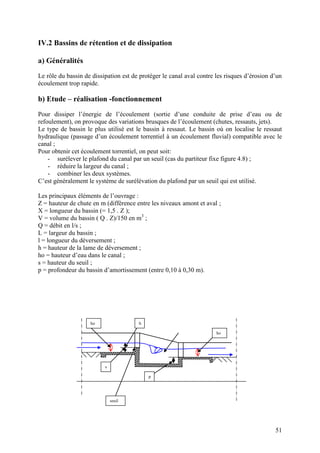 51
IV.2 Bassins de rétention et de dissipation
a) Généralités
Le rôle du bassin de dissipation est de protéger le canal aval contre les risques d’érosion d’un
écoulement trop rapide.
b) Etude – réalisation -fonctionnement
Pour dissiper l’énergie de l’écoulement (sortie d’une conduite de prise d’eau ou de
refoulement), on provoque des variations brusques de l’écoulement (chutes, ressauts, jets).
Le type de bassin le plus utilisé est le bassin à ressaut. Le bassin où on localise le ressaut
hydraulique (passage d’un écoulement torrentiel à un écoulement fluvial) compatible avec le
canal ;
Pour obtenir cet écoulement torrentiel, on peut soit:
- surélever le plafond du canal par un seuil (cas du partiteur fixe figure 4.8) ;
- réduire la largeur du canal ;
- combiner les deux systèmes.
C’est généralement le système de surélévation du plafond par un seuil qui est utilisé.
Les principaux éléments de l’ouvrage :
Z = hauteur de chute en m (différence entre les niveaux amont et aval ;
X = longueur du bassin (= 1,5 . Z );
V = volume du bassin ( Q . Z)/150 en m3
;
Q = débit en l/s ;
L = largeur du bassin ;
l = longueur du déversement ;
h = hauteur de la lame de déversement ;
ho = hauteur d’eau dans le canal ;
s = hauteur du seuil ;
p = profondeur du bassin d’amortissement (entre 0,10 à 0,30 m).
ho
ho
s
p
seuil
h
 