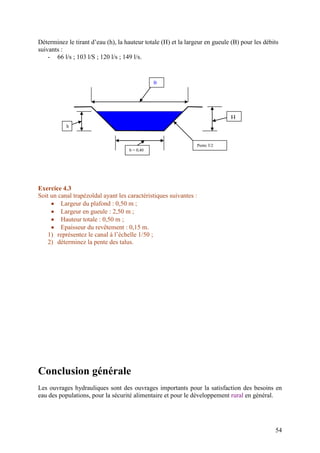 54
Déterminez le tirant d’eau (h), la hauteur totale (H) et la largeur en gueule (B) pour les débits
suivants :
- 66 l/s ; 103 l/S ; 120 l/s ; 149 l/s.
Exercice 4.3
Soit un canal trapézoïdal ayant les caractéristiques suivantes :
Largeur du plafond : 0,50 m ;
Largeur en gueule : 2,50 m ;
Hauteur totale : 0,50 m ;
Epaisseur du revêtement : 0,15 m.
1) représentez le canal à l’échelle 1/50 ;
2) déterminez la pente des talus.
Conclusion générale
Les ouvrages hydrauliques sont des ouvrages importants pour la satisfaction des besoins en
eau des populations, pour la sécurité alimentaire et pour le développement rural en général.
B
H
b = 0,40
m
Pente 3/2
h
 