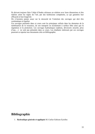 55
Ils doivent toujours faire l’objet d’études sérieuses en relation avec leurs dimensions et être
réalisés selon les règles de l’art, par des techniciens compétents, ce qui garantira leur
efficacité et leur longévité.
On n’insistera jamais assez sur la nécessité de l’entretien des ouvrages qui doit être
systématique et régulier.
Les ouvrages présentés dans ce cours sont les principaux utilisés dans les domaines de la
mobilisation de la ressource, de son transport en écoulement à surface libre ainsi que la
régulation et la protection. Les ouvrages hydrauliques (siphons, déversoirs sécurité, prise
d’eau….) ne sont pas présentés dans ce cours. Les étudiants intéressés par ces ouvrages
pourront se reporter aux documents cités en bibliographie.
Bibliographie
1. Hydraulique générale et appliquée M. Carlier Editions Eyrolles
 