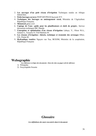 56
2. Les ouvrages d’un petit réseau d’irrigation Techniques rurales en Afrique
SOGETHA
3. Petits barrages en terre PSTP OIT/PNUD fascicule N°5
4. Techniques des barrages en aménagement rural, Ministère de l’Agriculture
République Française
5. Mémotech génie civil
6. Captage de l’eau : guide pour les planificateurs et chefs de projets ; Service
documents techniques IRC Danida.
7. Conception et optimisation d’un réseau d’irrigation Labaye, Y., Olson M.A.,
Galand A., Tsiourtis N. FAO Bulletin 44.
8. Les réseaux d’irrigation : théorie, technique et économie des arrosages Ollier,
CH., Poirée M.
9. Hydraulique routière Nguyen van Tuu, BCEOM, Ministère de la coopération,
République Française
Webographie
Les références en ligne des documents : liens des sites ou pages web de référence
1) Wikipedia
2) Encyclopédie Encarta
Glossaire
Les définitions des mots rencontrés dans le document
 