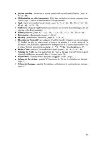 59
Section mouillée : portion de la section transversale occupée par le liquide ; pages 4 ;
37; 38 ; 53 ;
Sédimentation ou alluvionnement : dépôt des particules terreuses contenant dans
l’eau lorsque la vitesse d’écoulement de celle-ci diminue ;
Seuil : paroi horizontale d’un déversoir ; pages 4 ; 5 ; 18 ; 21 ; 23 ; 24 ; 32 ; 33 ; 43 ;
47; 48 ; 49 ; 50 ; 51 ; 56 ;
Surlargeur : largeur supplémentaire des remblais au moment du compactage ; elle est
enlevée en fin de compactage ;
Talus : parement ; pages 9 ; 14 ; 15 ; 16 ; 17 ; 20 ; 21 ; 23 ; 24 ; 39 ; 45 ; 46 ; 58 ;
Tassements : affaissements ; pages 14 ; 20; 21 ;
Thalweg : zone basse d’une vallée ; pages 4 ; 5 ; 30 ; 42 ;
Théorème de Bernouilli : en tout point d’un filet liquide, pris dans une masse liquide
de fluidité parfaite en mouvement permanent et soumis à la seule action de la
pesanteur, cote, la hauteur représentative de la pression et la hauteur représentative de
la vitesse forment une somme constante ( z + P/ϖ + V2
/2g = Constante) ; page 37
Tirant d’eau : hauteur d’eau au-dessus du fond ; pages 4 ; 40 ; 4 ; 44 ; 45 ; 46 ;
Vidange de fond : ouvrage permettant de vider le barrage pour entretien ou pour
chasser les sédiments accumulés dans la retenue ; page 19 ;
Volume mort : volume destiné à couvrir les apports solides ; page 13 ;
Volume de la retenue : quantité d’eau retenue du fait de la réalisation du barrage ;
page 14 ;
Volume du barrage : quantité de matériaux utilisés pour la construction du barrage ;
page 14 ;
 