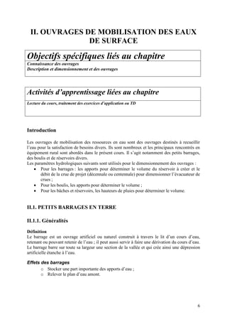6
II. OUVRAGES DE MOBILISATION DES EAUX
DE SURFACE
Objectifs spécifiques liés au chapitre
Connaissance des ouvrages
Description et dimensionnement et des ouvrages
Activités d’apprentissage liées au chapitre
Lecture du cours, traitement des exercices d’application ou TD
Introduction
Les ouvrages de mobilisation des ressources en eau sont des ouvrages destinés à recueillir
l’eau pour la satisfaction de besoins divers. Ils sont nombreux et les principaux rencontrés en
équipement rural sont abordés dans le présent cours. Il s’agit notamment des petits barrages,
des boulis et de réservoirs divers.
Les paramètres hydrologiques suivants sont utilisés pour le dimensionnement des ouvrages :
Pour les barrages : les apports pour déterminer le volume du réservoir à créer et le
débit de la crue de projet (décennale ou centennale) pour dimensionner l’évacuateur de
crues ;
Pour les boulis, les apports pour déterminer le volume ;
Pour les bâches et réservoirs, les hauteurs de pluies pour déterminer le volume.
II.1. PETITS BARRAGES EN TERRE
II.1.1. Généralités
Définition
Le barrage est un ouvrage artificiel ou naturel construit à travers le lit d’un cours d’eau,
retenant ou pouvant retenir de l’eau ; il peut aussi servir à faire une dérivation du cours d’eau.
Le barrage barre sur toute sa largeur une section de la vallée et qui crée ainsi une dépression
artificielle étanche à l’eau.
Effets des barrages
o Stocker une part importante des apports d’eau ;
o Relever le plan d’eau amont.
 