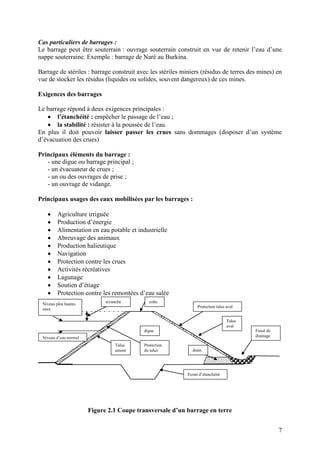 7
Cas particuliers de barrages :
Le barrage peut être souterrain : ouvrage souterrain construit en vue de retenir l’eau d’une
nappe souterraine. Exemple : barrage de Naré au Burkina.
Barrage de stériles : barrage construit avec les stériles miniers (résidus de terres des mines) en
vue de stocker les résidus (liquides ou solides, souvent dangereux) de ces mines.
Exigences des barrages
Le barrage répond à deux exigences principales :
l’étanchéité : empêcher le passage de l’eau ;
la stabilité : résister à la poussée de l’eau.
En plus il doit pouvoir laisser passer les crues sans dommages (disposer d’un système
d’évacuation des crues)
Principaux éléments du barrage :
- une digue ou barrage principal ;
- un évacuateur de crues ;
- un ou des ouvrages de prise ;
- un ouvrage de vidange.
Principaux usages des eaux mobilisées par les barrages :
Agriculture irriguée
Production d’énergie
Alimentation en eau potable et industrielle
Abreuvage des animaux
Production halieutique
Navigation
Protection contre les crues
Activités récréatives
Lagunage
Soutien d’étiage
Protection contre les remontées d’eau salée
Figure 2.1 Coupe transversale d’un barrage en terre
digue
E
Talus
aval
Fossé de
drainage
drain
Talus
amont
crête
Protection
du talus
revanche
Ecran d’étanchéité
Protection talus aval
Niveau plus hautes
eaux
Niveau d’eau normal
 
