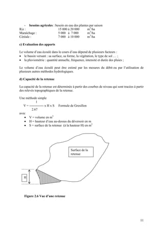 Le seuil sera arasé à la même côte que le seuil transversal du fossé principal. Les
dispositions techniques de dimensionnement sont:
• Perte de charge : ∆h >= hc
• Largeur du pertuis : l = Q / (1,64 h 3/2
) (m = 0,37)
• Epaisseur du seuil de prise : e = 2,5 hc
• Distance entre l’axe du pertuis et le seuil du canal : d > 5,0 hc
• Epaisseur du seuil du canal alimentaire : e >= 3,5 hc
• Le rayon de courbure du seuil de prise : entre 0,05 et 0,10 m.
• Dimensions du regard précédant le pertuis de prise:
- Longueur c : c >= h0 avec h0 hauteur d’eau à l’amont de la prise
- Largeur k : k >= hc
b- Orifices:
Ils sont constitués par une ouverture aménagée dans une paroi. Un orifice peut être
noyé ou non noyé suivant que sur sa face aval, la cote du niveau de la surface libre est
supérieure ou non à celle de l’orifice (figures n°5 et 5-bis).
La formule utilisée est:
Q = m S √(2 g h)
m : coefficient de contraction <= 1
S : section de l’orifice
Les valeurs de « m » en fonction du type d’orifice sont données dans le tableau n°3
ci-dessous.
Type d’orifice m
Grands
Petit, circulaire en mince paroi
Petit et rectangulaire
Forme de veine
Vanne verticale
Vanne inclinée à ½
Vanne inclinée à 1/1
0,64
0,62
0,61
1,00
0,70
0,74
0,80
 
