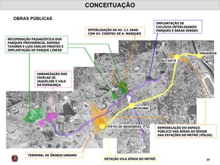 MORUMBI PÁTIO DE MANOBRAS CONCEITUAÇÃO OBRAS PÚBLICAS PINHEIROS BUTANTÃ TERMINAL DE ÔNIBUS URBANO ESTAÇÃO VILA SÔNIA DO METRÔ URBANIZAÇÃO DAS FAVELAS JD. JAQUELINE E VALE DA ESPERANÇA RECUPERAÇÃO PAISAGÍSTICA DOS PARQUES PREVIDÊNCIA, RAPOSO TAVARES E LUIS CARLOS PRESTES E IMPLANTAÇÃO DE PARQUE LINEAR REMODELAÇÃO DO ESPAÇO PÚBLICO DAS ÁREAS AO REDOR DAS ESTAÇÕES DO METRÔ (PÓLOS) INTERLIGAÇÃO DA AV. J.J. SAAD COM AV. CORIFEU DE A. MARQUES IMPLANTAÇÃO DE CICLOVIA INTERLIGANDO PARQUES E ÁREAS VERDES 