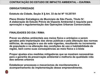 CONTRATAÇÃO DO ESTUDO DE IMPACTO AMBIENTAL – EIA/RIMA OBRIGATORIEDADE Estatuto da Cidade, Seção X § Art. 33 da lei Nº 10.257/01   Plano Diretor Estratégico do Município de São Paulo, Título IV: A elaboração de Estudo Prévio de Impacto Ambiental é requisito para aprovação e regulamentação das Operações Urbanas Consorciadas FINALIDADES DO EIA / RIMA: Prever os efeitos ambientais aos meios físico e antrópico a serem gerados pela implantação das obras públicas e pela alteração das normas edilícias, de ocupação e uso do solo vigentes, resultando no incremento de população e na alteração das condições de uso e habitabilidade da região, bem como suas conseqüências ao meio físico e à biota Propor ajustes e/ou medidas mitigadoras que se mostrem necessárias para a garantia da preservação ambiental e melhoria da qualidade vida dos setores urbanos  Estabelecer processos e mecanismos de monitoramento e acompanhamento da implementação desse empreendimento.   