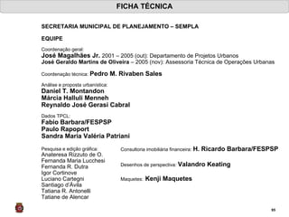 FICHA TÉCNICA SECRETARIA MUNICIPAL DE PLANEJAMENTO – SEMPLA  EQUIPE Coordenação geral:  José Magalhães Jr.  2001 – 2005 (out): Departamento de Projetos Urbanos José Geraldo Martins de Oliveira  – 2005 (nov): Assessoria Técnica de Operações Urbanas     Coordenação técnica:  Pedro M. Rivaben Sales Análise e proposta urbanística: Daniel T. Montandon Márcia Halluli Menneh Reynaldo José Gerasi Cabral Dados TPCL: Fabio Barbara/FESPSP Paulo Rapoport Sandra Maria Valéria Patriani Pesquisa e edição gráfica: Anateresa Rizzuto de O. Fernanda Maria Lucchesi Fernanda R. Dutra  Igor Cortinove Luciano Cartegni Santiago d’Ávila Tatiana R. Antonelli  Tatiane de Alencar Consultoria imobiliária financeira:  H. Ricardo Barbara/FESPSP Desenhos de perspectiva:  Valandro Keating  Maquetes:   Kenji Maquetes 