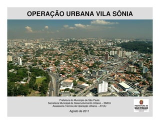 OPERAÇÃO URBANA VILA SÔNIA




                Prefeitura do Município de São Paulo
     Secretaria Municipal de Desenvolvimento Urbano – SMDU
         Assessoria Técnica de Operação Urbana – ATOU

                       Agosto de 2011
 