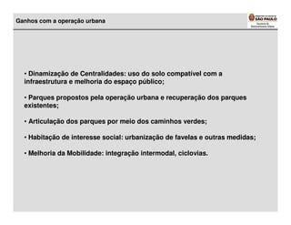 Ganhos com a operação urbana




  • Dinamização de Centralidades: uso do solo compatível com a
  infraestrutura e melhoria do espaço público;

  • Parques propostos pela operação urbana e recuperação dos parques
  existentes;

  • Articulação dos parques por meio dos caminhos verdes;

  • Habitação de interesse social: urbanização de favelas e outras medidas;

  • Melhoria da Mobilidade: integração intermodal, ciclovias.
 