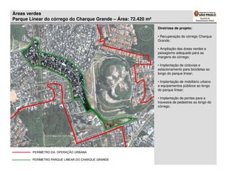 Áreas verdes
Parque Linear do córrego do Charque Grande – Área: 72.420 m²
                                                               Diretrizes de projeto:

                                                               • Recuperação do córrego Charque
                                                               Grande;

                                                               • Ampliação das áreas verdes e
                                                               paisagismo adequado para as
                                                               margens do córrego;

                                                               • Implantação de ciclovias e
                                                               estacionamento para bicicletas ao
                                                               longo do parque linear;

                                                               • Implantação de mobiliário urbano
                                                               e equipamentos públicos ao longo
                                                               do parque linear;

                                                               • Implantação de pontes para a
                                                               travessia de pedestres ao longo do
                                                               córrego.
 