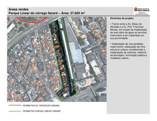 Áreas verdes
Parque Linear do córrego Itararé – Área: 37.820 m²
                                                     Diretrizes de projeto:

                                                     • Trecho entre a Av. Eliseu de
                                                     Almeida e a Av. Prof. Francisco
                                                     Morato, em função da implantação
                                                     de anel viário de apoio ao terminal
                                                     metroviário a ser implantado em
                                                     sua proximidade.

                                                     • Implantação de vias paralelas
                                                     neste trecho, adequação da infra-
                                                     estrutura urbana, considerando a
                                                     implantação de ciclovias, melhoria
                                                     da drenagem, iluminação pública e
                                                     mobiliário urbano.
 