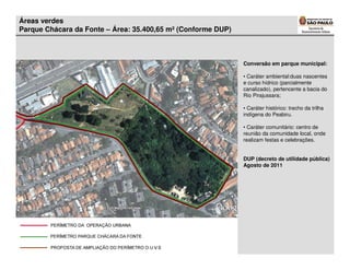 Áreas verdes
Parque Chácara da Fonte – Área: 35.400,65 m² (Conforme DUP)



                                                              Conversão em parque municipal:

                                                              • Caráter ambiental:duas nascentes
                                                              e curso hídrico (parcialmente
                                                              canalizado), pertencente a bacia do
                                                              Rio Pirajussara;

                                                              • Caráter histórico: trecho da trilha
                                                              indígena do Peabiru.

                                                              • Caráter comunitário: centro de
                                                              reunião da comunidade local, onde
                                                              realizam festas e celebrações.


                                                              DUP (decreto de utilidade pública)
                                                              Agosto de 2011
 