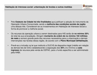 Habitação de interesse social: urbanização de favelas e outras medidas




  •   Pelo Estatuto da Cidade há três finalidades que justificam a adoção do instrumento da
      Operação Urbana Consorciada, sendo a melhoria das condições sociais da região
      uma dessas três. Consideram-se os investimentos em Habitação de Interesse Social a
      forma de promover a melhoria social;

  •   Os recursos da operação urbana a serem destinados para HIS serão de no mínimo 30%
      do total da sua arrecadação. Atingem montante da ordem de no mínimo 102 milhões
      de reais e somam grande parte dos recursos necessários para a urbanização e demais
      intervenções nas favelas dessa região, de acordo com o Plano Municipal deHabitação.

  •   Prevê-se a inclusão na lei que instituirá a OUCVS de dispositivo legal (inédito em relação
      às demais leis de OUC) estabelecendo a separação dos 30% (no mínimo) a cada
      ingresso de recursos pela venda de CEPAC, para o fundo específico a ser administrado
      pela HABI;
 