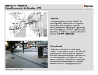 Mobilidade - Pedestres
Plano Emergencial de Calçadas – PEC




                                      Objetivos:
                                      - Implementação de um novo conceito de
                                      passeio público, padronizando as calçadas,
                                      organizando a localização do mobiliário
                                      urbano, melhorando a drenagem e garantindo
                                      a livre circulação de pedestres e pessoas com
                                      deficiência ou mobilidade reduzida, através do
                                      conceito de ROTA ACESSÍVEL.




                                      Foco principal:
                                      - Reformar e padronizar as calçadas de
                                      prédios públicos, praças, ruas comerciais e de
                                      vias estruturais de maior fluxo de pedestres,
                                      aplicando predominantemente o pavimento de
                                      blocos intertravados, nas cores cinza, cinza
                                      escuro e vermelho. Também são utilizados os
                                      pavimentos em ladrilho hidráulico, concreto
                                      moldado no local e placas pré-moldadas.


 Exemplo na avenida Paulista
 