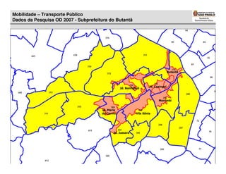 Mobilidade – Transporte Público
Dados da Pesquisa OD 2007 - Subprefeitura do Butantã




   Dados da Pesquisa OD 2007
                                                                                      Butantã




                                                                       Jd. Caxingui
                                                  Jd. Bonfiglioli



                                                                             Morumbi


                                      Jd. Maria
                                      do Carmo                Vila Sônia




                                             Jd. Jussara
 