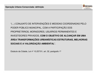 Operação Urbana Consorciada: definição




     “(...) CONJUNTO DE INTERVENÇÕES E MEDIDAS COORDENADAS PELO
     PODER PÚBLICO MUNICIPAL, COM A PARTICIPAÇÃO DOS
     PROPRIETÁRIOS, MORADORES, USUÁRIOS PERMANENTES E
     INVESTIDORES PRIVADOS, COM O OBJETIVO DE ALCANÇAR EM UMA
     ÁREA TRANSFORMAÇÕES URBANÍSTICAS ESTRUTURAIS, MELHORIAS
     SOCIAIS E A VALORIZAÇÃO AMBIENTAL”.


     Estatuto da Cidade, Lei nº 10.257/01, art. 32, parágrafo 1º
 