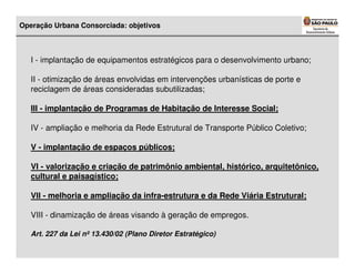 Operação Urbana Consorciada: objetivos



   I - implantação de equipamentos estratégicos para o desenvolvimento urbano;

   II - otimização de áreas envolvidas em intervenções urbanísticas de porte e
   reciclagem de áreas consideradas subutilizadas;

   III - implantação de Programas de Habitação de Interesse Social;

   IV - ampliação e melhoria da Rede Estrutural de Transporte Público Coletivo;

   V - implantação de espaços públicos;

   VI - valorização e criação de patrimônio ambiental, histórico, arquitetônico,
   cultural e paisagístico;

   VII - melhoria e ampliação da infra-estrutura e da Rede Viária Estrutural;

   VIII - dinamização de áreas visando à geração de empregos.

   Art. 227 da Lei nº 13.430/02 (Plano Diretor Estratégico)
 