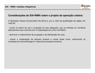EIA – RIMA: medidas mitigatórias



   Considerações do EIA-RIMA sobre o projeto da operação urbana:

   A Operação Urbana Consorciada Vila Sônia é, por si, fator de qualificação da região, em
   vista de:

   - conter um plano de uso e ocupação do solo adequado, que se antecipa ao inevitável
   adensamento que ocorrerá com a implantação da Linha 4 do Metrô;

   - aprimorar o ordenamento da ocupação e da distribuição de usos;

   - prever a implantação de parques lineares e outras áreas livres, melhorando as
   condições de macrodrenagem e reduzindo processos erosivos.
 