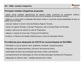 EIA – RIMA: medidas mitigatórias

Principais medidas mitigatórias propostas:
- adotar novas medidas operacionais do sistema viário, incentivos ao transporte coletivo,
implantação de ciclovias e estacionamentos junto às estações de transporte coletivo;
- elaborar um plano para a ampliação das áreas verdes e o aumento da permeabilidade do solo na
região como um todo;
- executar viaduto no trecho inicial da Rodovia Raposo Tavares;
- manter em galeria fechada o Córrego Pirajussara, sob a Avenida Eliseu de Almeida;
- ampliar o percurso da ciclovia no vale do Pirajussara;
- adequar o traçado do túnel sob o Parque da Previdência;
-constituir um Sistema de Gestão Ambiental para a área da Operação Urbana.


Providências para adequação da OUCVS às recomendações do EIA-RIMA:
- Prioridade no uso do sistema viário: pedestres, bicicletas, transporte público;
- integração com estacionamentos, ciclovias e terminais de ônibus;
- implantação de plano para ampliação das áreas verdes e permeáveis;
- acompanhamento da implantação do Plano de Macrodrenagem da Bacia do Pirajussara;
- adequação do sistema viário - medidas operacionais e obras;
 