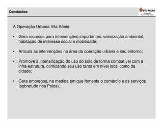 Conclusões



  A Operação Urbana Vila Sônia:

  • Gera recursos para intervenções importantes: valorização ambiental,
    habitação de interesse social e mobilidade;

  • Articula as intervenções na área da operação urbana e seu entorno;

  • Promove a intensificação do uso do solo de forma compatível com a
    infra-estrutura, otimizando seu uso tanto em nível local como da
    cidade;

  • Gera empregos, na medida em que fomenta o comércio e os serviços
    (sobretudo nos Polos).
 