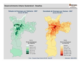 Desenvolvimento Urbano Sustentável - Desafios


    Relação de Empregos por Habitante - 2007                     Densidade de Empregos por Hectare - 2007
                 (Zonas OD 2007)                                                        (Zonas OD 2007 )




                                   Fonte : Pesquisa Origem Destino/OD 2007 - Metrô/SP                      Elaboração : SMDU/DIPRO
 