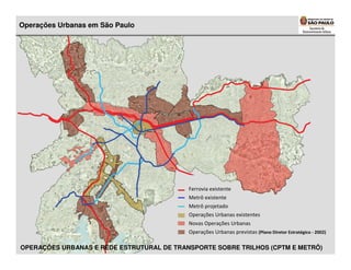 Operações Urbanas em São Paulo




                                           Ferrovia existente
                                           Metrô existente
                                           Metrô projetado
                                           Operações Urbanas existentes
                                           Novas Operações Urbanas
                                           Operações Urbanas previstas (Plano Diretor Estratégico - 2002)

OPERAÇÕES URBANAS E REDE ESTRUTURAL DE TRANSPORTE SOBRE TRILHOS (CPTM E METRÔ)
 