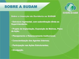 SOBRE A SUDAM

  Sobre a inserção da Ouvidoria na SUDAM

  • Estrutura regimental, com subordinação direta ao
  Superintendente;

  • Projeto de Implantação, Exposição de Motivos, Plano
  de Ação;

  • Planejamento e Relacionamento Institucional;

  • Conscientização dos Agentes Internos;

  • Participação nas Ações Estruturantes;

  • Divulgação.
 