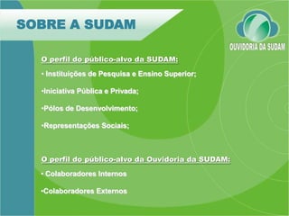 SOBRE A SUDAM

  O perfil do público-alvo da SUDAM:
  • Instituições de Pesquisa e Ensino Superior;

  •Iniciativa Pública e Privada;

  •Pólos de Desenvolvimento;

  •Representações Sociais;



  O perfil do público-alvo da Ouvidoria da SUDAM:
  • Colaboradores Internos

  •Colaboradores Externos
 