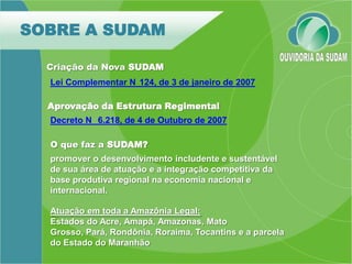 SOBRE A SUDAM

  Criação da Nova SUDAM
  Lei Complementar N 124, de 3 de janeiro de 2007

  Aprovação da Estrutura Regimental
  Decreto N 6.218, de 4 de Outubro de 2007

  O que faz a SUDAM?
  promover o desenvolvimento includente e sustentável
  de sua área de atuação e a integração competitiva da
  base produtiva regional na economia nacional e
  internacional.

  Atuação em toda a Amazônia Legal:
  Estados do Acre, Amapá, Amazonas, Mato
  Grosso, Pará, Rondônia, Roraima, Tocantins e a parcela
  do Estado do Maranhão
 
