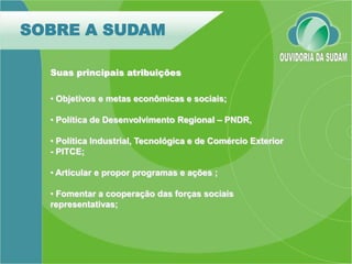 SOBRE A SUDAM

  Suas principais atribuições

  • Objetivos e metas econômicas e sociais;

  • Política de Desenvolvimento Regional – PNDR,

  • Política Industrial, Tecnológica e de Comércio Exterior
  - PITCE;

  • Articular e propor programas e ações ;

  • Fomentar a cooperação das forças sociais
  representativas;
 