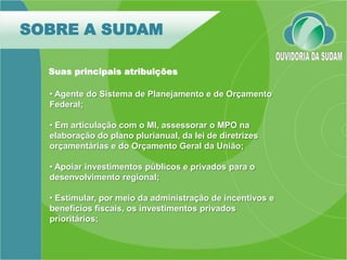SOBRE A SUDAM

  Suas principais atribuições

  • Agente do Sistema de Planejamento e de Orçamento
  Federal;

  • Em articulação com o MI, assessorar o MPO na
  elaboração do plano plurianual, da lei de diretrizes
  orçamentárias e do Orçamento Geral da União;

  • Apoiar investimentos públicos e privados para o
  desenvolvimento regional;

  • Estimular, por meio da administração de incentivos e
  benefícios fiscais, os investimentos privados
  prioritários;
 