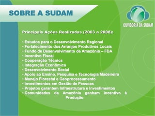 SOBRE A SUDAM

  Principais Ações Realizadas (2003 a 2008):

  • Estudos para o Desenvolvimento Regional
  • Fortalecimento dos Arranjos Produtivos Locais
  • Fundo de Desenvolvimento de Amazônia – FDA
  • Incentivo Fiscal
  • Cooperação Técnica
  • Integração Econômica
  • Desenvolvimento Social
  • Apoio ao Ensino, Pesquisa e Tecnologia Madeireira
  • Manejo Florestal e Geoprocessamento
  • Investimentos em Gestão de Pessoas
  • Projetos garantem Infraestrutura e Investimentos
  • Comunidades da Amazônia ganham incentivo            à
                          Produção
 