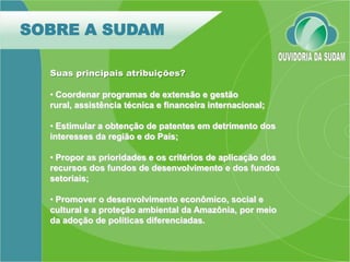 SOBRE A SUDAM

  Suas principais atribuições?

  • Coordenar programas de extensão e gestão
  rural, assistência técnica e financeira internacional;

  • Estimular a obtenção de patentes em detrimento dos
  interesses da região e do País;

  • Propor as prioridades e os critérios de aplicação dos
  recursos dos fundos de desenvolvimento e dos fundos
  setoriais;

  • Promover o desenvolvimento econômico, social e
  cultural e a proteção ambiental da Amazônia, por meio
  da adoção de políticas diferenciadas.
 
