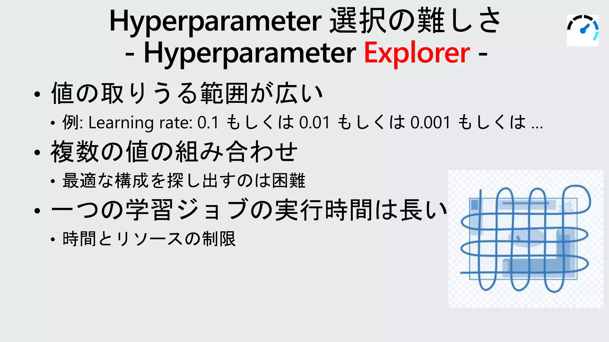 • 値の取りうる範囲が広い
• 例: Learning rate: 0.1 もしくは 0.01 もしくは 0.001 もしくは …
• 複数の値の組み合わせ
• 最適な構成を探し出すのは困難
• 一つの学習ジョブの実行時間は長い
• 時間とリソースの制限
Explorer
 