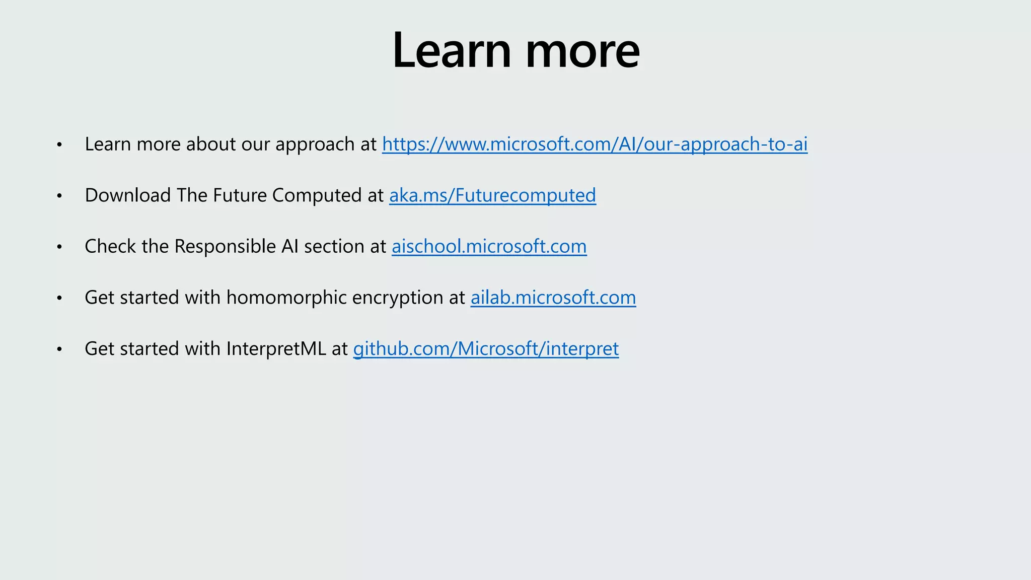 • Learn more about our approach at https://www.microsoft.com/AI/our-approach-to-ai
• Download The Future Computed at aka.ms/Futurecomputed
• Check the Responsible AI section at aischool.microsoft.com
• Get started with homomorphic encryption at ailab.microsoft.com
• Get started with InterpretML at github.com/Microsoft/interpret
 