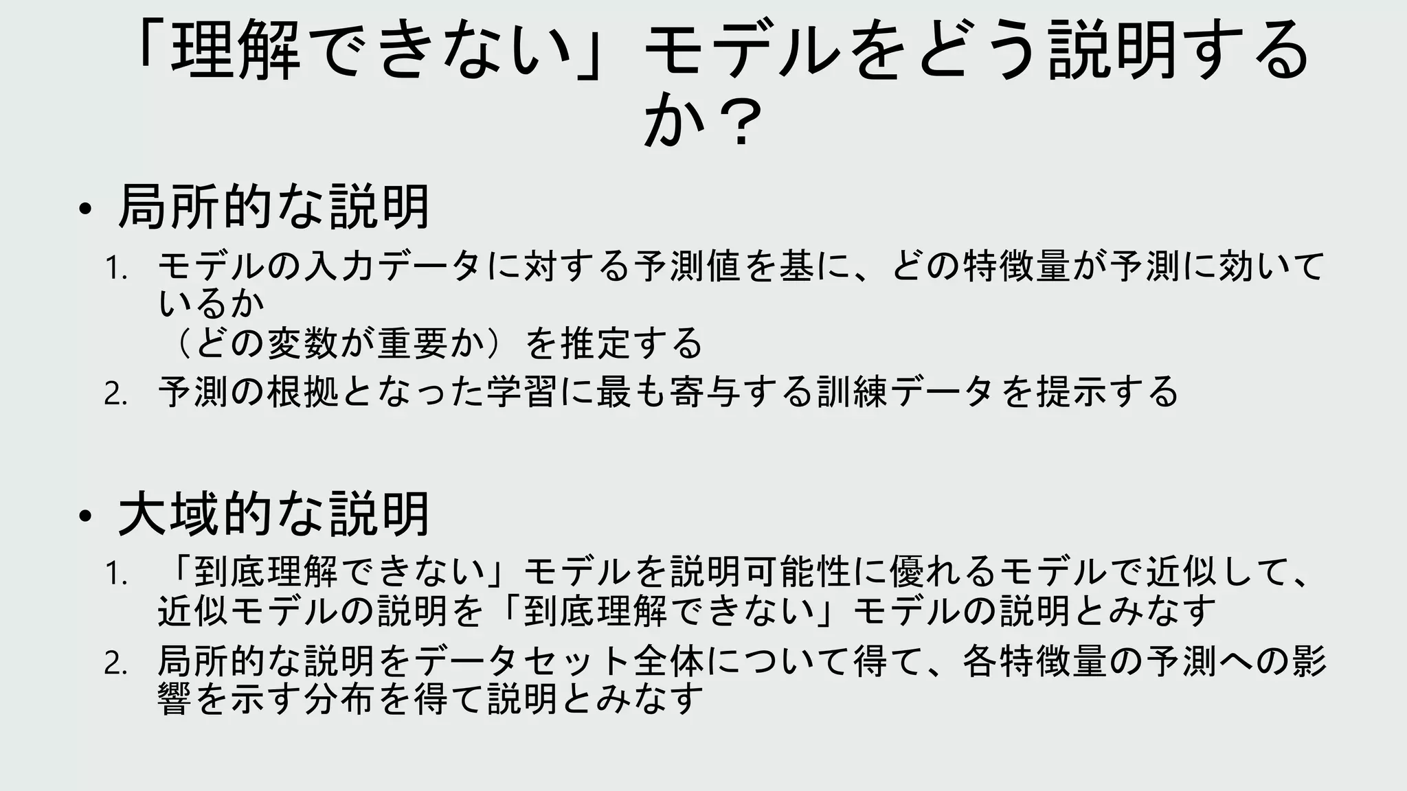 • 局所的な説明
1. モデルの入力データに対する予測値を基に、どの特徴量が予測に効いて
いるか
（どの変数が重要か）を推定する
2. 予測の根拠となった学習に最も寄与する訓練データを提示する
• 大域的な説明
1. 「到底理解できない」モデルを説明可能性に優れるモデルで近似して、
近似モデルの説明を「到底理解できない」モデルの説明とみなす
2. 局所的な説明をデータセット全体について得て、各特徴量の予測への影
響を示す分布を得て説明とみなす
 