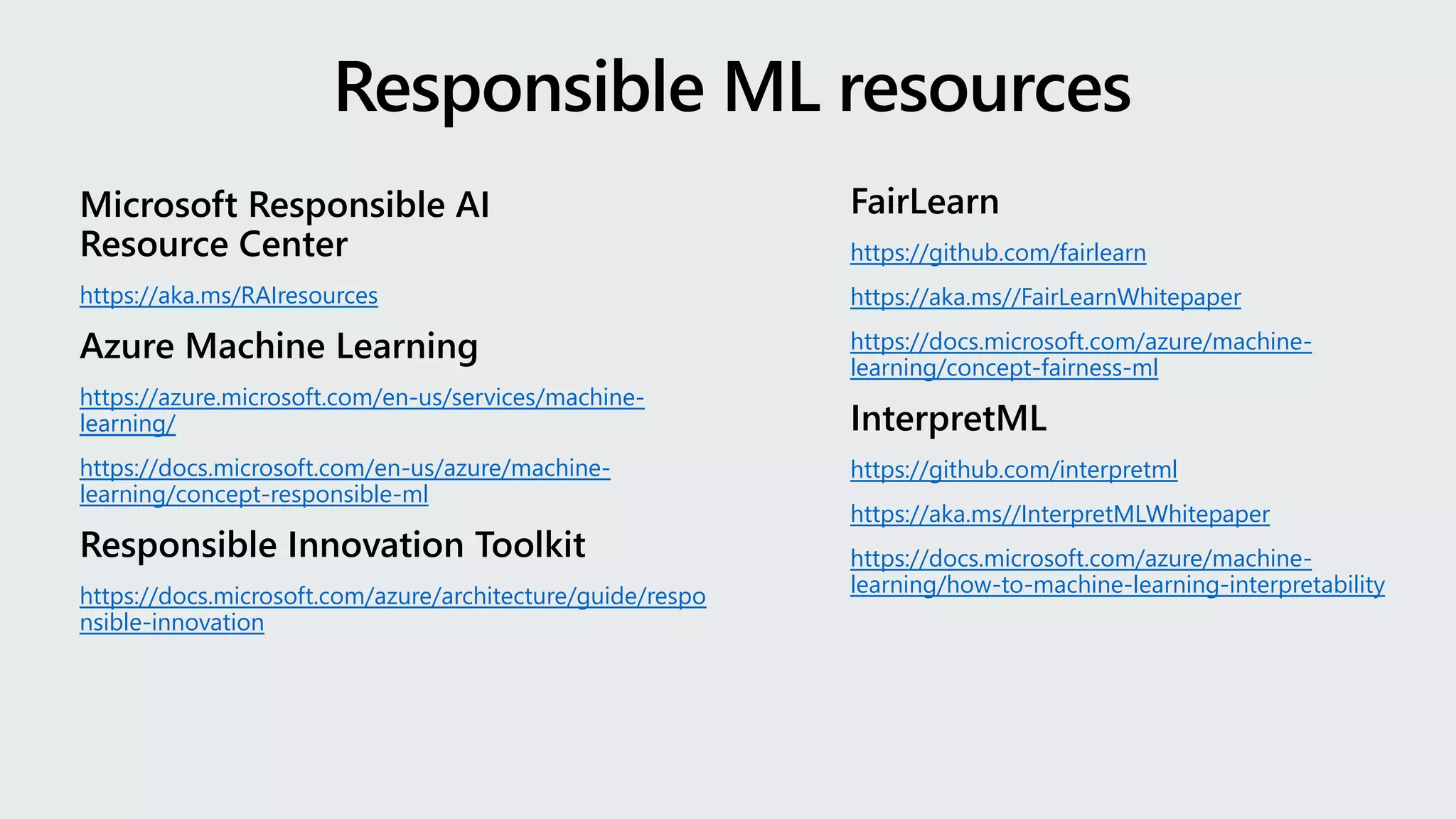 Microsoft Responsible AI
Resource Center
https://aka.ms/RAIresources
Azure Machine Learning
https://azure.microsoft.com/en-us/services/machine-
learning/
https://docs.microsoft.com/en-us/azure/machine-
learning/concept-responsible-ml
Responsible Innovation Toolkit
https://docs.microsoft.com/azure/architecture/guide/respo
nsible-innovation
Responsible ML resources
FairLearn
https://github.com/fairlearn
https://aka.ms//FairLearnWhitepaper
https://docs.microsoft.com/azure/machine-
learning/concept-fairness-ml
InterpretML
https://github.com/interpretml
https://aka.ms//InterpretMLWhitepaper
https://docs.microsoft.com/azure/machine-
learning/how-to-machine-learning-interpretability
 