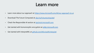 • Learn more about our approach at https://www.microsoft.com/AI/our-approach-to-ai
• Download The Future Computed at aka.ms/Futurecomputed
• Check the Responsible AI section at aischool.microsoft.com
• Get started with homomorphic encryption at ailab.microsoft.com
• Get started with InterpretML at github.com/Microsoft/interpret
 