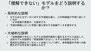 • 局所的な説明
1. モデルの入力データに対する予測値を基に、どの特徴量が予測に効いて
いるか
（どの変数が重要か）を推定する
2. 予測の根拠となった学習に最も寄与する訓練データを提示する
• 大域的な説明
1. 「到底理解できない」モデルを説明可能性に優れるモデルで近似して、
近似モデルの説明を「到底理解できない」モデルの説明とみなす
2. 局所的な説明をデータセット全体について得て、各特徴量の予測への影
響を示す分布を得て説明とみなす
 