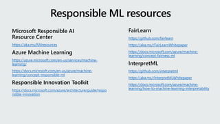 Microsoft Responsible AI
Resource Center
https://aka.ms/RAIresources
Azure Machine Learning
https://azure.microsoft.com/en-us/services/machine-
learning/
https://docs.microsoft.com/en-us/azure/machine-
learning/concept-responsible-ml
Responsible Innovation Toolkit
https://docs.microsoft.com/azure/architecture/guide/respo
nsible-innovation
Responsible ML resources
FairLearn
https://github.com/fairlearn
https://aka.ms//FairLearnWhitepaper
https://docs.microsoft.com/azure/machine-
learning/concept-fairness-ml
InterpretML
https://github.com/interpretml
https://aka.ms//InterpretMLWhitepaper
https://docs.microsoft.com/azure/machine-
learning/how-to-machine-learning-interpretability
 