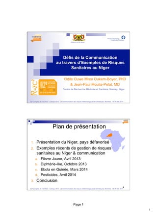 1 
Défis de la Communication 
au travers d’Exemples de Risques 
Sanitaires au Niger 
Odile Ouwe Missi Oukem-Boyer, PhD 
& Jean-Paul Moulia-Pelat, MD 
Centre de Recherche Médicale et Sanitaire, Niamey, Niger 
82e Congrès de l’ACFAS – Colloque 610 - La communication des risques météorologiques et climatiques, Montréal, 15-16 Mai 2014 
Page 1 
2 
Plan de présentation 
1. Présentation du Niger, pays défavorisé 
2. Exemples récents de gestion de risques 
sanitaires au Niger & communication 
a. Fièvre Jaune, Avril 2013 
b. Diphtérie-like, Octobre 2013 
c. Ebola en Guinée, Mars 2014 
d. Pesticides, Avril 2014 
3. Conclusion 
82e Congrès de l’ACFAS – Colloque 610 - La communication des risques météorologiques et climatiques, Montréal, 15-16 Mai 2014 
 