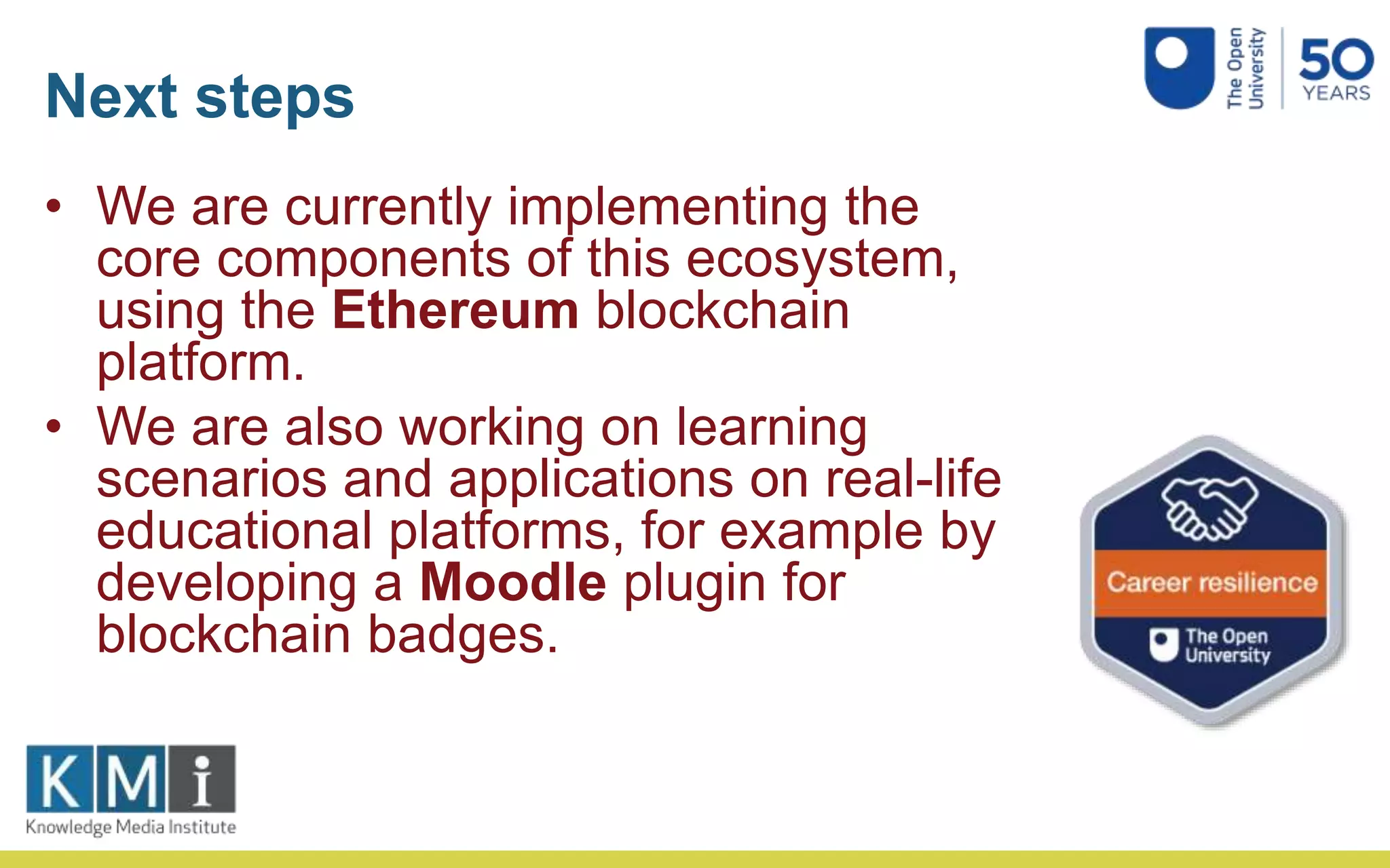 Next steps
• We are currently implementing the
core components of this ecosystem,
using the Ethereum blockchain
platform.
• We are also working on learning
scenarios and applications on real-life
educational platforms, for example by
developing a Moodle plugin for
blockchain badges.
 