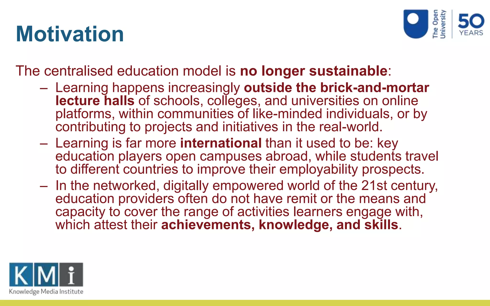 Motivation
The centralised education model is no longer sustainable:
– Learning happens increasingly outside the brick-and-mortar
lecture halls of schools, colleges, and universities on online
platforms, within communities of like-minded individuals, or by
contributing to projects and initiatives in the real-world.
– Learning is far more international than it used to be: key
education players open campuses abroad, while students travel
to different countries to improve their employability prospects.
– In the networked, digitally empowered world of the 21st century,
education providers often do not have remit or the means and
capacity to cover the range of activities learners engage with,
which attest their achievements, knowledge, and skills.
 
