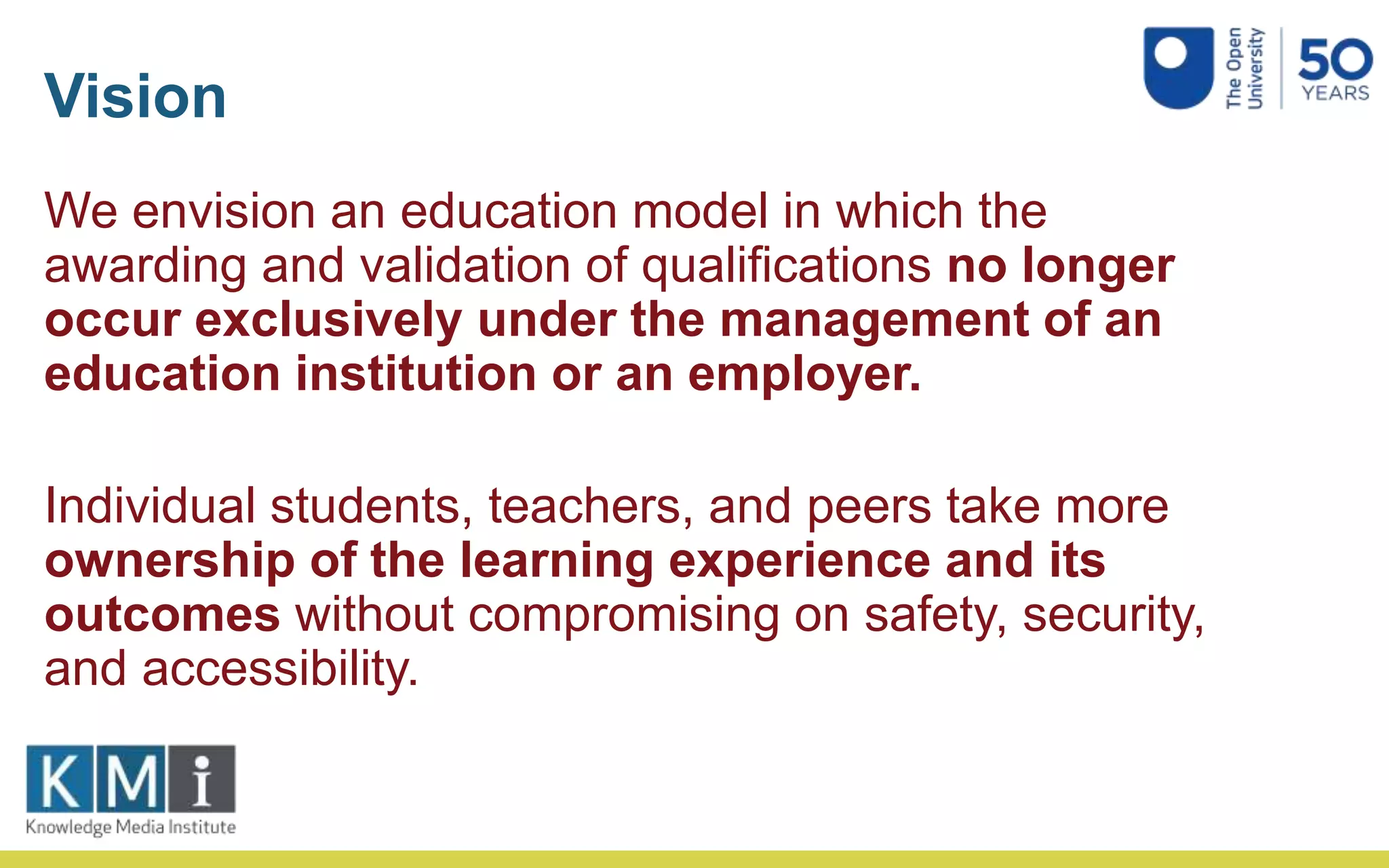 Vision
We envision an education model in which the
awarding and validation of qualifications no longer
occur exclusively under the management of an
education institution or an employer.
Individual students, teachers, and peers take more
ownership of the learning experience and its
outcomes without compromising on safety, security,
and accessibility.
 