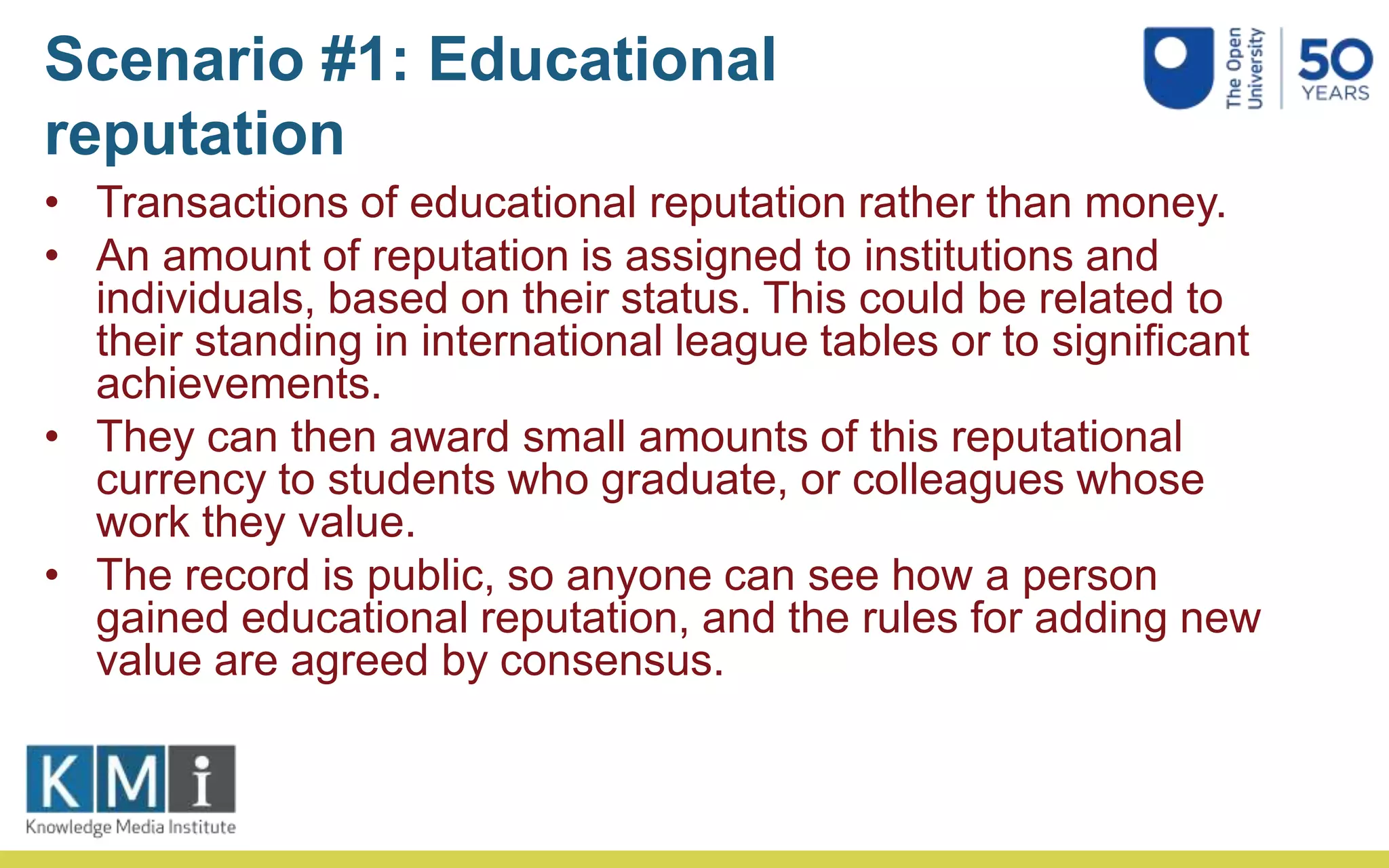 Scenario #1: Educational
reputation
• Transactions of educational reputation rather than money.
• An amount of reputation is assigned to institutions and
individuals, based on their status. This could be related to
their standing in international league tables or to significant
achievements.
• They can then award small amounts of this reputational
currency to students who graduate, or colleagues whose
work they value.
• The record is public, so anyone can see how a person
gained educational reputation, and the rules for adding new
value are agreed by consensus.
 