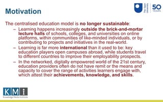 Motivation
The centralised education model is no longer sustainable:
– Learning happens increasingly outside the brick-and-mortar
lecture halls of schools, colleges, and universities on online
platforms, within communities of like-minded individuals, or by
contributing to projects and initiatives in the real-world.
– Learning is far more international than it used to be: key
education players open campuses abroad, while students travel
to different countries to improve their employability prospects.
– In the networked, digitally empowered world of the 21st century,
education providers often do not have remit or the means and
capacity to cover the range of activities learners engage with,
which attest their achievements, knowledge, and skills.