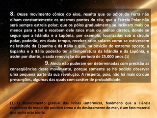 8. Desse movimento cônico do eixo, resulta que os pólos da Terra não
olham constantemente os mesmos pontos do céu; que a Estrela Polar não
será sempre estrela polar; que os pólos gradualmente se inclinam mais ou
menos para o Sol e recebem dele raios mais ou menos diretos, donde se
segue que a Islândia e a Lapônia, por exemplo, localizadas sob o círculo
polar, poderão, em dado tempo, receber raios solares como se estivessem
na latitude da Espanha e da Itália e que, na posição do extremo oposto, a
Espanha e a Itália poderão ter a temperatura da Islândia e da Lapônia, e
assim por diante, a cada renovação do período de 25.000 anos.(1)
9. Ainda não puderam ser determinadas com precisão as
conseqüências deste movimento, porque somente se há podido observar
uma pequena parte da sua revolução. A respeito, pois, não há mais do que
presunções, algumas das quais com caráter de probabilidade.
(1) O deslocamento gradual das linhas isotérmicas, fenômeno que a Ciência
reconhece de modo tão positivo como o do deslocamento do mar, é um fato material
que apóia esta teoria.
 